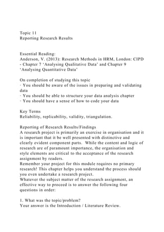 Topic 11
Reporting Research Results
Essential Reading:
Anderson, V. (2013): Research Methods in HRM, London: CIPD
- Chapter 7 ‘Analysing Qualitative Data’ and Chapter 9
‘Analysing Quantitative Data’
On completion of studying this topic
· You should be aware of the issues in preparing and validating
data
· You should be able to structure your data analysis chapter
· You should have a sense of how to code your data
Key Terms
Reliability, replicability, validity, triangulation.
Reporting of Research Results/Findings
A research project is primarily an exercise in organisation and it
is important that it be well presented with distinctive and
clearly evident component parts. While the content and logic of
research are of paramount importance, the organisation and
style elements are critical to the acceptance of the research
assignment by readers.
Remember your project for this module requires no primary
research! This chapter helps you understand the process should
you even undertake a research project.
Whatever the subject matter of the research assignment, an
effective way to proceed is to answer the following four
questions in order:
1. What was the topic/problem?
Your answer is the Introduction / Literature Review.
 