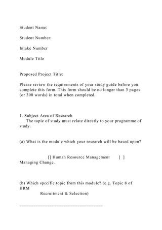 Student Name:
Student Number:
Intake Number
Module Title
Proposed Project Title:
Please review the requirements of your study guide before you
complete this form. This form should be no longer than 3 pages
(or 300 words) in total when completed.
1. Subject Area of Research
The topic of study must relate directly to your programme of
study.
(a) What is the module which your research will be based upon?
[] Human Resource Management [ ]
Managing Change.
(b) Which specific topic from this module? (e.g. Topic 8 of
HRM
Recruitment & Selection)
____________________________________
 