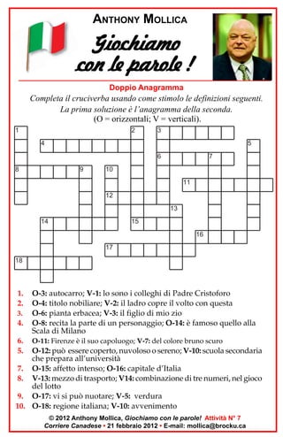 ANTHONY MOLLICA

Giochiamo
con le parole !
Doppio Anagramma

Completa il cruciverba usando come stimolo le definizioni seguenti.
La prima soluzione è l’anagramma della seconda.
(O = orizzontali; V = verticali).
1

2

3

4

5
6

8

9

7

10
11
12
13

14

15
16
17

18

1.
2.
3.

4.
6.
5.

O-3: autocarro; V-1: lo sono i colleghi di Padre Cristoforo
O-4: titolo nobiliare; V-2: il ladro copre il volto con questa
O-6: pianta erbacea; V-3: il figlio di mio zio
O-8: recita la parte di un personaggio; O-14: è famoso quello alla
Scala di Milano
O-11: Firenze è il suo capoluogo; V-7: del colore bruno scuro

O-12: può essere coperto, nuvoloso o sereno; V-10: scuola secondaria
che prepara all’università
7. O-15: affetto intenso; O-16: capitale d’Italia
8. V-13: mezzo di trasporto; V14: combinazione di tre numeri, nel gioco
del lotto
9. O-17: vi si può nuotare; V-5: verdura
10. O-18: regione italiana; V-10: avvenimento
© 2012 Anthony Mollica, Giochiamo con le parole! Attività N° 7
Corriere Canadese • 21 febbraio 2012 • E-mail: mollica@brocku.ca

 