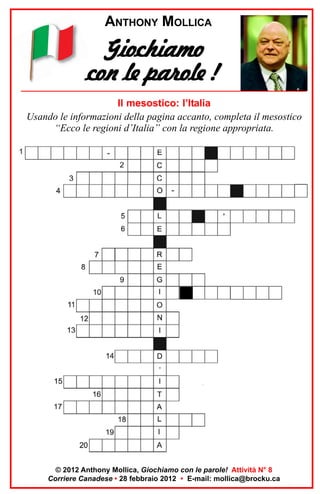 ANTHONY MOLLICA

Giochiamo
con le parole !
Il mesostico: l’Italia
Usando le informazioni della pagina accanto, completa il mesostico
“Ecco le regioni d’Italia” con la regione appropriata.

© 2012 Anthony Mollica, Giochiamo con le parole! Attività N° 8
Corriere Canadese • 28 febbraio 2012 • E-mail: mollica@brocku.ca

 