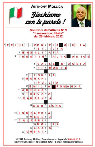 ANTHONY MOLLICA

Giochiamo
con le parole !
Soluzioni dell’Attività N° 9
“Il mesostico: l’Italia”
del 28 febbraio 2012
F R I

U L
B

I

V E N
S I
A S I L I

T R E N T

Z I A
G I
I L I A
A T A

U L

A L T O

A D

I N
V A

L E

P I

M O N T

L I G U
M A R C H

I

P U
E M I L
A B R U Z Z
T O S C A

L
A

C A M P A N

D

I A

I G E

A O S T A
E

A

S A R

A
I A
R O M A G N A

A

E G N A

L O M B A R D
V E N E
C A L A B R I
M O

A
O

L A Z
U M B R I

O

I S E

© 2012 Anthony Mollica, Giochiamo con le parole! Attività N° 8
Corriere Canadese • 28 febbraio 2012 • E-mail: mollica@brocku.ca

 