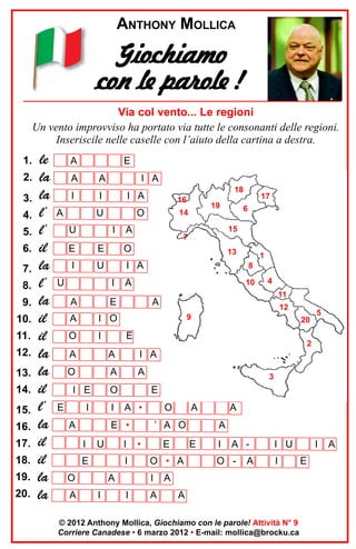 ANTHONY MOLLICA

Giochiamo
con le parole !
Via col vento... Le regioni
Un vento improvviso ha portato via tutte le consonanti delle regioni.
Inseriscile nelle caselle con l’aiuto della cartina a destra.
1.
2.
3.
4.
5.
6.
7.
8.
9.
10.
11.
12.
13.
14.
15.
16.
17.
18.
19.
20.

le
la
la
l’
l’
il
la
l’
la
il
il
la
la
il
l’
la
il
il
la
la

A

E

A

A

I

I

A

I A

U

U

18

I A

16

O

I

19

14

15

A

7

E

E

O

I

U

I A

U

I
A

I

1
8

A

10

4
11

I O

O

13

E

A

17

6

A

12
9

20

E

5

2

A

A

I A

O

A

A

I E
E

O

I

I

E
A •

O

E •

A
I

U

I

E

I

O
A

3

A
I

’ A O
•

E

A

A
A

E

O • A
I

I

A

I

A -

O -

A

I U
I

A
A

© 2012 Anthony Mollica, Giochiamo con le parole! Attività N° 9
Corriere Canadese • 6 marzo 2012 • E-mail: mollica@brocku.ca

I
E

A

 
