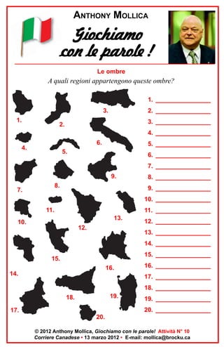 ANTHONY MOLLICA

Giochiamo
con le parole !
Le ombre

A quali regioni appartengono queste ombre?
1. ________________
3.
1.

2. ________________
3. ________________

2.

4. ________________
6.

4.

5. ________________

5.

6. ________________
7. ________________
9.

8.

7.

8. ________________
9. ________________
10. ________________

11.

11. ________________
13.

10.

12.

12. ________________
13. ________________
14. ________________
15. ________________

15.
16.
14.

16. ________________
17. ________________
18. ________________

19.

18.

19. ________________
20. ________________

17.
20.

© 2012 Anthony Mollica, Giochiamo con le parole! Attività N° 10
Corriere Canadese • 13 marzo 2012 • E-mail: mollica@brocku.ca

 