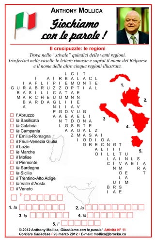 ANTHONY MOLLICA

Giochiamo
con le parole !
Il crucipuzzle: le regioni
Trova nello “stivale” quindici delle venti regioni.
Trasferisci nelle caselle le lettere rimaste e saprai il nome del Belpaese
e il nome delle altre cinque regioni illustrate.
I A
G U R A
B A S
M A R
B A
A

G
G
G
G
G
G
G
G
G
G
G
G
G
G
G

I
F
B
I
C
R

L
R
L
H
D

A
I
U
I
E
A

I
P
Z
C
U
G
N
P
A

l’ Abruzzo
la Basilicata
la Calabria
la Campania
l’ Emilia-Romagna
il Friuli-Venezia Giulia
il Lazio
le Marche
il Molise
il Piemonte
la Sardegna
la Sicilia
il Trentino-Alto Adige
la Valle d’Aosta
il Veneto

R
I
Z
A
O
L
I
G
A
N
L

L
B
E
O
T
M
I
I
D
E
T
G
A

C
A
M
P
A
N
I
A
V
A
D
S
A
Z

I
L
O
T
E
N
E
V
U
E
O
R
O
M
I

T
A C L
N T E
I A L

2.
G
L
N
T
A
A
O
O

’
1. la

1.

I
A
E
L
S
D
R

3
Z
A
I
E
A
O

4.
I
O
C
L
I

A
N
I
L
L
C

G
I
L
A
I
N

T
I
T
I
V
M
O
L
U I
B R S
I A E

2. la
4. la

3. la

5.

U
N L S
A E I A
R A
E
T
A
M

5. l’
© 2012 Anthony Mollica, Giochiamo con le parole! Attività N° 11
Corriere Canadese • 20 marzo 2012 • E-mail: mollica@brocku.ca

 