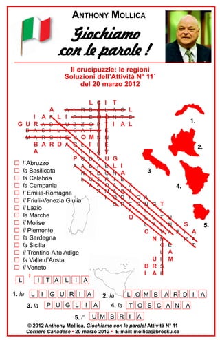 ANTHONY MOLLICA

Giochiamo
con le parole !
Il crucipuzzle: le regioni
Soluzioni dell’Attività N° 11`
del 20 marzo 2012

A

I A F L
G U R A B R
B A S I L
M A R C H

B A R D
A

G
G
G
G
G
G
G
G
G
G
G
G
G
G
G

L C I
A I
I P
U Z
I C
E U
A G
N

R
I
Z
A

B
E
O
T

O M
I

L
I
P G
A A
N
L

I
D
E
T
G
A

l’ Abruzzo
la Basilicata
la Calabria
la Campania
l’ Emilia-Romagna
il Friuli-Venezia Giulia
il Lazio
le Marche
il Molise
il Piemonte
la Sardegna
la Sicilia
il Trentino-Alto Adige
la Valle d’Aosta
il Veneto

L
1. la

’

I
L

3. la

T A
I

L

I

A
M
P
A
N
I
A
V
A
D
S
A
Z

T

L A C L
O N T E
T I A L
E
N
E
V

1.

2.

U G
E L I
O N A
R
O
M
I

T
A
A
O
O

E
L
S
D
R

3
Z
A
I
E
A

I
O
C
L
O I

4.
A
N
I
L
L

G
I
L
A
C I

N

U
B R
I A

T

I
T
I
V
M
O
L
I
S
E

U
N L S
A E I A
R A
E
T

5.

A
M

A

G U R I
P U G L
5. l’

A
I

2. la
A

4. la

L O M B

A R D I

T O S C A N

U M B R I

A

© 2012 Anthony Mollica, Giochiamo con le parole! Attività N° 11
Corriere Canadese • 20 marzo 2012 • E-mail: mollica@brocku.ca

A

A

 