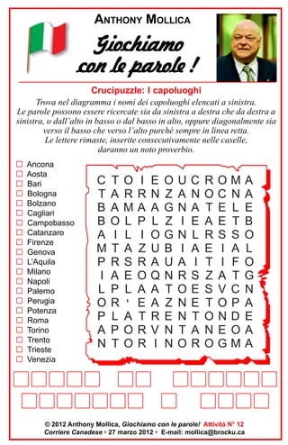 ANTHONY MOLLICA

Giochiamo
con le parole !
Crucipuzzle: I capoluoghi
Trova nel diagramma i nomi dei capoluoghi elencati a sinistra.
Le parole possono essere ricercate sia da sinistra a destra che da destra a
sinistra, o dall’alto in basso o dal basso in alto, oppure diagonalmente sia
verso il basso che verso l’alto purché sempre in linea retta.
Le lettere rimaste, inserite consecutivamente nelle caselle,
daranno un noto proverbio.
G
G
G
G
G
G
G
G
G
G
G
G
G
G
G
G
G
G
G
G
G

Ancona
Aosta
Bari
Bologna
Bolzano
Cagliari
Campobasso
Catanzaro
Firenze
Genova
L’Aquila
Milano
Napoli
Palerno
Perugia
Potenza
Roma
Torino
Trento
Trieste
Venezia

C
T
B
B
A
M
P
I
L
O
P
A
N

T
A
A
O
I
T
R
A
P
R
L
P
T

O
R
M
L
L
A
S
E
L

’

A
O
O

I
R
A
P
I
Z
R
O
A
E
T
R
R

E
N
A
L
O
U
A
Q
A
A
R
V
I

O
Z
G
Z
G
B
U
N
T
Z
E
N
N

U
A
N
I
N
I
A
R
O
N
N
T
O

C
N
A
E
L
A
I
S
E
E
T
A
R

R
O
T
A
R
E
T
Z
S
T
O
N
O

O
C
E
E
S
I
I
A
V
O
N
E
G

M
N
L
T
S
A
F
T
C
P
D
O
M

A
A
E
B
O
L
O
G
N
A
E
A
A

© 2012 Anthony Mollica, Giochiamo con le parole! Attività N° 12
Corriere Canadese • 27 marzo 2012 • E-mail: mollica@brocku.ca

 