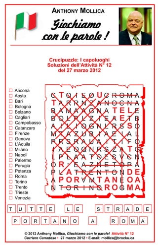 ANTHONY MOLLICA

Giochiamo
con le parole !
Crucipuzzle: I capoluoghi
Soluzioni dell’Attività N° 12
del 27 marzo 2012

G
G
G
G
G
G
G
G
G
G
G
G
G
G
G
G
G
G
G
G
G

Ancona
Aosta
Bari
Bologna
Bolzano
Cagliari
Campobasso
Catanzaro
Firenze
Genova
L’Aquila
Milano
Napoli
Palermo
Perugia
Potenza
Roma
Torino
Trento
Trieste
Venezia

T

U
P

T
O

C TO I E
TA RRN
B AMA A
B O L P L
A I L I O
M T A Z U
P RS RA
I A E OQ
L P L A A
OR ’ E A
P L AT R
A PORV
N T OR I

T
R

E
T

L
A

N

O UC R O M A
Z A NOC NA
GNA TELE
Z I E A ET B
GN L RS SO
B I A E I A L
U A I T I F O
N RS Z A TG
T OE S V C N
Z NE T OP A
E N T ONDE
M T ANE OA
N O ROG MA

E
O

S
A

T

R
R

A
O

D
M

© 2012 Anthony Mollica, Giochiamo con le parole! Attività N° 12
Corriere Canadese • 27 marzo 2012 • E-mail: mollica@brocku.ca

E
A

 