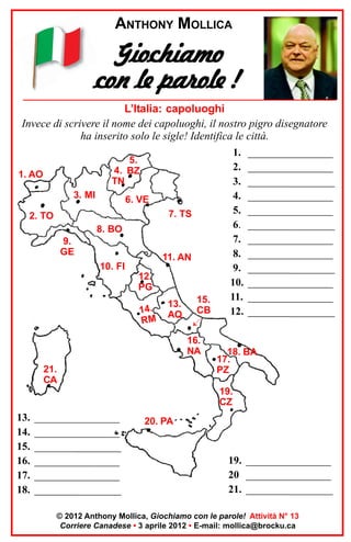 ANTHONY MOLLICA

Giochiamo
con le parole !
L’Italia: capoluoghi
Invece di scrivere il nome dei capoluoghi, il nostro pigro disegnatore
ha inserito solo le sigle! Identifica le città.
1. ________________
5.
2. ________________
4. BZ
1. AO
•
TN
3. ________________
3. MI
4. ________________
6. VE
5. ________________
7. TS
2. TO
6. ________________
8. BO
7. ________________
9.
GE
8. ________________
11. AN
10. FI
9. ________________
12.
10. ________________
PG
11. ________________
15.
13.
.
14
12. ________________
AQ CB
RM

16.
NA
21.
CA

18. BA
17.
PZ

19.
CZ

13.
14.
15.
16.
17.
18.

________________
________________
________________
________________
________________
________________

20. PA

19. ________________
20 ________________
21. ________________

© 2012 Anthony Mollica, Giochiamo con le parole! Attività N° 13
Corriere Canadese • 3 aprile 2012 • E-mail: mollica@brocku.ca

 
