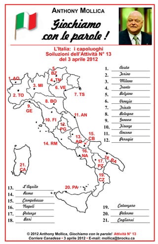 ANTHONY MOLLICA

Giochiamo
con le parole !
L’Italia: i capoluoghi
Soiluzioni dell’Attività N° 13
del 3 aprile 2012
5.
BZ

•

1. AO

4. TN
3. MI

6. VE
7. TS

2. TO
8. BO
9.
GE

11. AN

10. FI
12.
PG
14. RM

13.
AQ
16.
NA

21.
CA

15.
CB

1.
2.
3.
4.
5.
6.
7.
8.
9.
10.
11.
12.

Aosta
________________
Torino
________________
Milano
________________
Trento
________________
Bolzano
________________
Venezia
________________
Trieste
________________
Bologna
________________
Genova
________________
Firenze
________________
Ancona
________________
Perugia
________________

18.
17. BA
PZ

19.
CZ

13.
14.
15.
16.
17.
18.

L’Aquila
________________
Roma
________________
Campobasso
________________
Napoli
________________
Potenza
________________
Bari
________________

20. PA

Catanzaro
19. ________________
Palermo
20. ________________
Cagliarui
21. ________________

© 2012 Anthony Mollica, Giochiamo con le parole! Attività N° 13
Corriere Canadese • 3 aprile 2012 • E-mail: mollica@brocku.ca

 