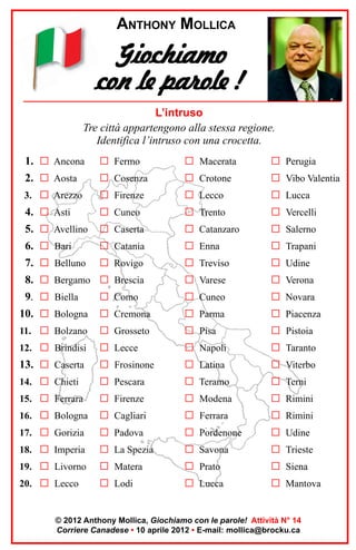 ANTHONY MOLLICA

Giochiamo
con le parole !
L’intruso
Tre città appartengono alla stessa regione.
Identifica l’intruso con una crocetta.
1. G Ancona

G Fermo

G Macerata

G Perugia

2. G Aosta

G Cosenza

G Crotone

G Vibo Valentia

3. G Arezzo

G Firenze

G Lecco

G Lucca

4. G Asti

G Cuneo

G Trento

G Vercelli

5. G Avellino

G Caserta

G Catanzaro

G Salerno

6. G Bari

G Catania

G Enna

G Trapani

7. G Belluno

G Rovigo

G Treviso

G Udine

8. G Bergamo G Brescia

G Varese

G Verona

9. G Biella

G Como

G Cuneo

G Novara

10. G Bologna

G Cremona

G Parma

G Piacenza

11. G Bolzano

G Grosseto

G Pisa

G Pistoia

12. G Brindisi

G Lecce

G Napoli

G Taranto

13. G Caserta

G Frosinone

G Latina

G Viterbo

14. G Chieti

G Pescara

G Teramo

G Terni

15. G Ferrara

G Firenze

G Modena

G Rimini

16. G Bologna

G Cagliari

G Ferrara

G Rimini

17. G Gorizia

G Padova

G Pordenone

G Udine

18. G Imperia

G La Spezia

G Savona

G Trieste

19. G Livorno

G Matera

G Prato

G Siena

20. G Lecco

G Lodi

G Lucca

G Mantova

© 2012 Anthony Mollica, Giochiamo con le parole! Attività N° 14
Corriere Canadese • 10 aprile 2012 • E-mail: mollica@brocku.ca

 