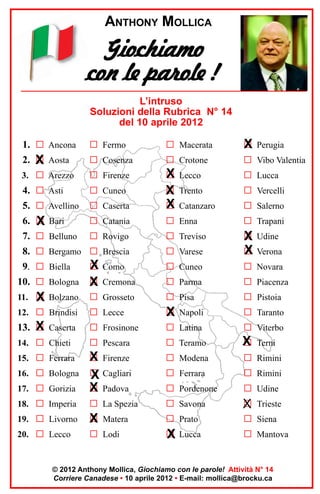 ANTHONY MOLLICA

Giochiamo
con le parole !
L’intruso
Soluzioni della Rubrica N° 14
del 10 aprile 2012
1. G Ancona

G Fermo

G Macerata

G Perugia
X

2. X Aosta
G

G Cosenza

G Crotone

G Vibo Valentia

3. G Arezzo

G Firenze

X
G Lecco

G Lucca

4. G Asti

G Cuneo

Trento

G Vercelli

5. G Avellino

G Caserta

G
X
X
G

Catanzaro

G Salerno

6. G Bari
X

G Catania

G Enna

G Trapani

7. G Belluno

G Rovigo

G Treviso

G Udine
X

G Varese

X
G Verona

X
G Como

G Cuneo

G Novara

10. G Bologna

G
X

G Parma

G Piacenza

11. G Bolzano
X

G Grosseto

G Pisa

G Pistoia

12. G Brindisi

G Lecce

G Napoli
X

G Taranto

13. X Caserta
G

G Frosinone

G Latina

G Viterbo

14. G Chieti

G Pescara

G Teramo

X
G

15. G Ferrara

G Modena

G Rimini

G Ferrara

G Rimini

17. G Gorizia

X Firenze
G
G Cagliari
X
G
X Padova

G Pordenone

G Udine

18. G Imperia

G La Spezia

G Savona

G
X

19. G Livorno

G
X

G Prato

G Siena

20. G Lecco

G Lodi

G Lucca
X

G Mantova

8. G Bergamo G Brescia
9. G Biella

16. G Bologna

Cremona

Matera

Terni

Trieste

© 2012 Anthony Mollica, Giochiamo con le parole! Attività N° 14
Corriere Canadese • 10 aprile 2012 • E-mail: mollica@brocku.ca

 