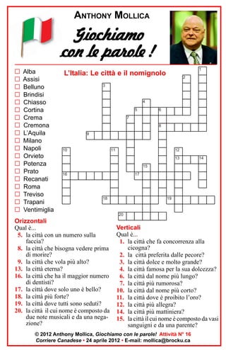 ANTHONY MOLLICA

Giochiamo
con le parole !
G
G
G
G
G
G
G
G
G
G
G
G
G
G
G
G
G
G
G

Alba
Assisi
Belluno
Brindisi
Chiasso
Cortina
Crema
Cremona
L’Aquila
Milano
Napoli
Orvieto
Potenza
Prato
Recanati
Roma
Treviso
Trapani
Ventimiglia

1

L’Italia: Le città e il nomignolo

2

3

4
5

6

7
8
9

10

11

12
13

14

15
16

17

18

Orizzontali
Qual è...
5. la città con un numero sulla
faccia?
8. la città che bisogna vedere prima
di morire?
9. la città che vola più alto?
13. la città eterna?
16. la città che ha il maggior numero
di dentisti?
17. la città dove solo uno è bello?
18. la città più forte?
19. la città dove tutti sono seduti?
20. la città il cui nome è composto da
due note musicali e da una negazione?

19

20

Verticali
Qual è...
1. la città che fa concorrenza alla
cicogna?
2. la città preferita dalle pecore?
3. la città dolce e molto grande?
4. la città famosa per la sua dolcezza?
6. la città dal nome più lungo?
7. la città più rumorosa?
10. la città dal nome più corto?
11. la città dove è proibito l’oro?
12. la città più allegra?
14. la città più mattiniera?
15. la città il cui nome è composto da vasi
sanguigni e da una parente?

© 2012 Anthony Mollica, Giochiamo con le parole! Attività N° 16
Corriere Canadese • 24 aprile 2012 • E-mail: mollica@brocku.ca

 