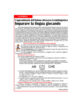 LA RUBRICA

L’apprendimento dell’italiano attraverso la ludolinguistica

Imparare la lingua giocando

Sono stato piacevolmente sorpreso dalle numerose ed entusiaste e-mail che ho ricevuto
per la rubrica, "Giochiamo con le parole." La vostra reazione, i vostri commenti (anche se
saranno negativi) mi permetteranno di preparare in futuro attività di ludolinguistica che siano
di vostro gradimento. Future attività continueranno sulla conoscenza della geografia dell'Italia
e accentueranno la lingua e la cultura a vari livelli di difficoltà richiedendo sempre un impegno
mentale e motivandovi costantemente alla curiosità intellettuale. Esistono studi che dimostrano
che "i giochi di parole" migliorano la memoria e l'attenzione. Lo scopo della rubrica è di
presentare una serie di giochi che siano una sfida intellettuale a vari livelli e di dare al cervello
un costante allenamento oltre ad una pausa di rilasso. La collega Ellen Bialystock della York
University di Toronto ha recentemente fatto delle ricerche che provano che il bilinguismo,
come i giochi, ritardano l'Alzheimer (vedi Corriere Canadese del 13 giugno 2011, p. 4)! E
questa, per noi italiani bilingui, è una bella notizia!
Non solo dare pesci, ma insegnare anche a pescarli.
La rubrica vuole essere anche di aiuto agli insegnanti d'italiano a vari livelli.
Per esempio, dopo aver risolto la rubrica di oggi sui "rebus", l'insegnante può
chiedere agli studenti di creare dei rebus.
Al livello elementare si può chiedere agli studenti di creare dei rebus dando loro
una lista di verbi, sostantivi o aggetivi..
Al livello avanzato, saranno gli studenti a suggerire verbi, sostantivi, aggettivi,
modi di dire e creare rebus.
Ma come si crea un rebus?*
Ecco alcuni suggerimenti per creare un rebus:
1. Lo studente può scegliere una parola che si può disegnare e dividere in sillabe. In
questo caso, "tigre" = "ti gre"
Si chiede allo studente quindi di aggiungere una lettera, una sillaba o una parola
prima e dopo l'immagine. In questo caso, lo studente potrebbe aggiungere, AR davanti
a tigre e CHE dopo tigre, ottenendo il rebus, AR tigre CHE = arti greche.

AR

CHE

2. Le lettere dell'alfabeto sono utili per creare delle sillabe singole o doppie da inserire
prima o dopo l'immagine e vanno considerate secondo il suono alfabetico: b = (b)bi,
c = (c)ci, d = (d)di, g = (g)gi, h = acca; l = elle, m = emme; n = enne; p = (p)pi, r = erre,
s = esse, (t)t = ti, v = vu
Per esempio: D G 1 = di gi uno = digiuno
3. La grafia di alcuni numeri può anche essere utile nella creazione dei rebus: 1= uno, 2
= due, 3 = tre, 7 = sette, 8 = otto, 9 = nove
Per esempio: D C 8 = diciotto; 3 D C = tredici; 8 BRE = ottobre; G 8 = Giotto
Soluzioni dell'Attività N° 1: Anagramma di città italiane
1. Siena; 2. Siracusa; 3. Macerata; 4. Piacenza; 5. Vercelli; 6. Bergamo; 7. Rimini; 8.
Latina; 9. Prato; 10. Parma; 11. Treviso; 12. Varese; 13. Pisa; 14. Agrigento; 15. Genova.
Buon divertimento! La prossima settimana vi facciamo sorridere... con una serie di botta
e risposta!
Anthony Mollica

 