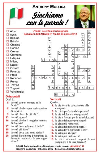 ANTHONY MOLLICA

Giochiamo
con le parole !
G
G
G
G
G
G
G
G
G
G
G
G
G
G
G
G
G
G
G

1
L’Italia: Le città e il nomignolo
Alba
R
Soluzioni dell’Attività N° 16 del 24 aprile 2012
2
Assisi
P
E
3
Belluno
C
R
C
Brindisi
R
A
A
Chiasso
4
C
T
N
E
Cortina
5
6
T R E V I S O
A
M
Crema
7
O
C
E
E
T
Cremona
8
N
H
M
N A P O L I
L’Aquila
9
L ‘ A Q U I L A
T
Milano
A
I
Napoli
10
11
12
C
O
S
M
B
Orvieto
13
14
R O M A
O
R
S
I
Potenza
15
V
G
I
L
R
V
O
Prato
16
17
T R A P A N I
B E L L U N O
B
Recanati
I
E
N
I
D
A
Roma
N
T
E
A
I
Treviso
18
19
P O T E N Z A
A S S I S I
A
Trapani
Ventimiglia
I
I
20

Orizzontali
Qual è...
5. la città con un numero sulla
faccia?
8. la città che bisogna vedere prima
di morire?
9. la città che vola più alto?
13. la città eterna?
16. la città che ha il maggior numero
di dentisti?
17. la città dove solo uno è bello?
18. la città più forte?
19. la città dove tutti sono seduti?
20. la città il cui nome è composto da
due note musicali e da una negazione?

M

I L A N O

Verticali
Qual è...
1. la città che fa concorrenza alla
cicogna?
2. la città preferita dalle pecore?
3. la città dolce e molto grande?
4. la città famosa per la sua dolcezza?
6. la città dal nome più lungo?
7. la città più rumorosa?
10. la città dal nome più corto?
11. la città dove è proibito l’oro?
12. la città più allegra?
14. la città più mattiniera?
15. la città il cui nome è composto da vasi
sanguigni e da una parente?

© 2012 Anthony Mollica, Giochiamo con le parole! Attività N° 16
Corriere Canadese • 24 aprile 2012 • E-mail: mollica@brocku.ca

 
