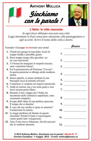 ANTHONY MOLLICA

Giochiamo
con le parole !
L’Italia: le città nascoste
In ogni frase abbiamo nascosto una città.
Leggi attentante le frasi senza fare attenzione alla punteggiatura o
agli accenti. Scrivi il nome della città a destra.
Esempio: Giuseppe sa rovinare una serata!
1. Chiudi nel garage la macchina. Fuori fa
troppo freddo e potrebbe gelare
2. Passi troppo tempo allo specchio: sei
un vero narcisista!
3. A Firenze ho mangiato le nespole toscane;
sono veramente buone!
4. Fai la prenotazione all Pensione “Cavour”.
In questa pensione si alberga molto modestamente.
5. Senza saperlo, ci siamo inoltrati in una
boscaglia ricca di animali selvatici.
6. I materassi si vendono nei negozi autorizzati.
7. Andò al cinema, ma c’era tanta gente e non
trovò nessun posto libero.
8. Durante il mio viaggio per l’Italia, ho
incontrato molti commessi napoletani; sono
veramente simpatici.
9. Il capo dello Stato fa una politica sprecona.
È tempo che si dimetta!
10. È vero che tua sorella si sposa in autunno?
Confermami la notizia.
11. La legge proibisce di fumare in questo
ristorante. Poiché il fumo è cancerogeno
vanno puniti tutti i trasgressori.
12. Amo il mio nuovo fidanzato. Ha lati nascosti
che lo rendono attraente.

Pesaro
__________________
1. __________________
2. __________________
3. __________________
4. __________________
5. __________________
6. __________________
7. __________________
8. __________________
9. __________________
10. __________________
11. __________________
12. __________________

© 2012 Anthony Mollica, Giochiamo con le parole! Attività N° 17
Corriere Canadese • 1 maggio 2012 • E-mail: mollica@brocku.ca

 