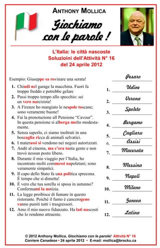 ANTHONY MOLLICA

Giochiamo
con le parole !
L’Italia: le città nascoste
Soluzioini dell’Attività N° 16
del 24 aprile 2012
Esempio: Giuseppe sa rovinare una serata!
1. Chiudi nel garage la macchina. Fuori fa
troppo freddo e potrebbe gelare
2. Passi troppo tempo allo specchio: sei
un vero narcisista!
3. A Firenze ho mangiato le nespole toscane;
sono veramente buone!
4. Fai la prenotazione all Pensione “Cavour”.
In questa pensione si alberga molto modestamente.
5. Senza saperlo, ci siamo inoltrati in una
boscaglia ricca di animali selvatici.
6. I materassi si vendono nei negozi autorizzati.
7. Andò al cinema, ma c’era tanta gente e non
trovò nessun posto libero.
8. Durante il mio viaggio per l’Italia, ho
incontrato molti commessi napoletani; sono
veramente simpatici.
9. Il capo dello Stato fa una politica sprecona.
È tempo che si dimetta!
10. È vero che tua sorella si sposa in autunno?
Confermami la notizia.
11. La legge proibisce di fumare in questo
ristorante. Poiché il fumo è cancerogeno
vanno puniti tutti i trasgressori.
12. Amo il mio nuovo fidanzato. Ha lati nascosti
che lo rendono attraente.

Pesaro
__________________
Udine
1. __________________
Verona

2. __________________

Spoleto

3. __________________

Bergamo

4. __________________

Cagliaru

5. __________________

Assisi
6. __________________

Macerata
7. __________________
Messina
8. __________________
Napoli
9. __________________
Milano
10. __________________
Genova
11. __________________
Latina
12. __________________

© 2012 Anthony Mollica, Giochiamo con le parole! Attività N° 16
Corriere Canadese • 24 aprile 2012 • E-mail: mollica@brocku.ca

 
