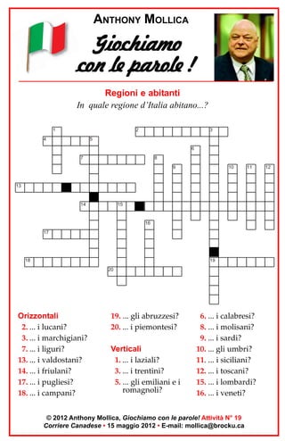 ANTHONY MOLLICA

Giochiamo
con le parole !
Regioni e abitanti
In quale regione d’Italia abitano...?
1

2

4

3

5
6
7

8
9

10

11

13

14

15

16
17

18

19
20

Orizzontali
2. ... i lucani?
3. ... i marchigiani?
7. ... i liguri?
13. ... i valdostani?
14. ... i friulani?
17. ... i pugliesi?
18. ... i campani?

19. ... gli abruzzesi?
20. ... i piemontesi?
Verticali
1. ... i laziali?
3. ... i trentini?
5. ... gli emiliani e i
romagnoli?

6. ... i calabresi?
8. ... i molisani?
9. ... i sardi?
10. ... gli umbri?
11. ... i siciliani?
12. ... i toscani?
15. ... i lombardi?
16. ... i veneti?

© 2012 Anthony Mollica, Giochiamo con le parole! Attività N° 19
Corriere Canadese • 15 maggio 2012 • E-mail: mollica@brocku.ca

12

 
