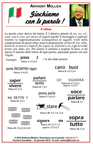 ANTHONY MOLLICA

Giochiamo
con le parole !
Il rebus
La parola rebus deriva dal latino. È l’ablativo plurale di res, rei, s.f.,
cosa, con le cose, per mezzo di oggetti perché il messaggio è espresso
tramite la rappresentazione iconografica di oggetti. Utili nella
composizione di questi rebus sono le preposizioni: prima di, tra, sotto,
dietro di, in mezzo a, dopo di, fra, sopra, su, di fronte a, in, o gli avverbi
prima, poi, dopo, ecc. Per aiutare il solutore a scoprire la frase, si dà
spesso il numero delle lettere di ogni parola, separando queste con una
virgola.
= le due dopo pranzo
Esempio:
Rebus 1: 2,3,4,6

Rebus 2: 2,5,7,2,4

Rebus 1: 8,2,9

Rebus 4: 7,3,5

Rebus 5: 2,7,4,2,3
oppure: 4,2,3,7

Rebus 3: 5,12

Rebus 7: 5,5,5,3
Rebus 6: 5,3,3

Rebus 8: 4,7

Rebus 10: 5,3,1’,8,1,2,8

Rebus 9: 2,9,2,2,5,2,4,8

Rebus 11: 2,7,7,1,2
oppure: 2,7,5,2,2

Rebus 12: 5,10

© 2012 Anthony Mollica, Giochiamo con le parole! Attività N° 2
Corriere Canadese • 24 gennaio 2012 • E-mail: mollica@brocku.ca

 