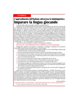LA RUBRICA

L’apprendimento dell’italiano attraverso la ludolinguistica

Imparare la lingua giocando

L'attività della rubrica di oggi è dedicata ai piccoli lettori.
Sappiamo che ai bambini piacciono gli animali. Perché quindi non dare loro una attività
con animali per motivarli a imparare i loro nomi in italiano? È questa una occasione ideale
per i genitori di “giocare con le parole” con i loro figli, aiutandoli ad abbinare la parola
all’immagine, a ripetere (repetita iuvant!) il nome degli animali e ad impararli. Quelli che
sanno scrivere possono inserire il nome dell’animale sotto l’immagine. Attività facilissima,
mi direte. No, invece, il “copiato” è molto importante nell’apprendimento di una lingua: ci
sono bambini che hanno imparato a scrivere da destra a sinistra, dall'alto in basso, con alfabeto
greco o cirillico. E non dimentichiamo che spesso c’è l'interferenza lessicale.Questa attività
ha anche l’obiettivo di aiutare i discenti nel caso di errori d’ortografia dovuti a interferenze
dalla lingua inglese. Spesso l’allievo anglofono mette la u prima della i (*Guiseppe al posto di
Giuseppe) o la e prima della i (*ceico invece di cieco), influenzato dalla regola inglese (“i before
e except after c.”: “la i prima della e eccetto dopo la c”.)
I piccoli saranno invogliati a studiare e ad imparare l'italiano!
Ma quali sono i valori dell'apprendimento dell'italiano come seconda lingua?
Insegnanti e genitori sono pronti a enumerare i vantaggi e i benefici che si possono
trarre dallo studio di una seconda lingua, o di più lingue:
• Gli studenti della seconda lingua ottengono migliori voti in madrelingua rispetto agli
studenti che non conoscono una seconda lingua.
• Una seconda lingua aiuta gli studenti a capire in profondità la propria cultura.
• Gli studenti di seconda lingua si autostimano molto di più degli studenti monolingui.
• Vari studi hanno mostrato una correlazione positiva tra lo studio di una seconda lingua e la creatività dei discenti.
• Una conoscenza operativa di altre lingue è importante per la ricerca.
• Si è dimostrato che l'abilità di lettura è trasferibile da una lingua all'altra.
• I discenti di una seconda lingua possiedono un vocabolario più vasto.
• Gli studenti di oggi sono orientati alla carriera e non devono lasciarsi sfuggire lavori
che richiedono la conoscenza di una seconda lingua. La conoscenza di una seconda o
terza lingua aumenta le opportunità di lavoro.
• La conoscenza della lingua della regione o del paese che si visita rende il viaggio più
divertente e piacevole.
Imparare un’altra lingua promuove interdisciplinarità e l’abilità di pensare in una
maniera creativa. Le lingue ci insegnano nuovi modi di vedere le cose, nuove prospettive.
Oggi i nostri figli affrontano molti problemi: cambio e instabilità, violenza e perdita di identità.
La comunicazione, la creatività e l'unità sono le soluzioni a questi problemi che si trovano
nell’apprendimento e nella promozione di un’altra lingua. Se vogliamo far parte di un mondo
che sia tollerante e umano per continuare in futuro, dobbiamo assolutamente educare la
prossima generazione ad essere tolleranti e aperti. Per ottenere ciò, non c’è miglior metodo
che l’apprendimento di un’altra lingua.
Anthony Mollica

La prossima rubrica: “I modi di dire” • Soluzione dell'Attività No. 3 del 31 gennaio 2012
1. l; 2. f; 3. g; 4. b; 5. k; 6. d; 7. i; 8. a; 9. j; 10. c; 11, k; 12e.

 