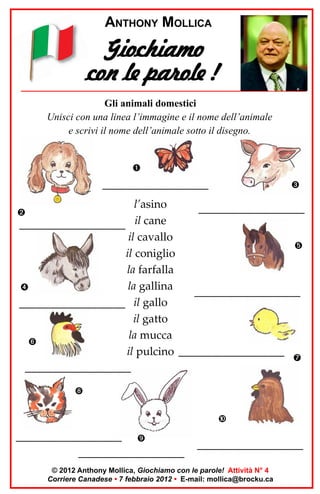 ANTHONY MOLLICA

Giochiamo
con le parole !
Gli animali domestici
Unisci con una linea l’immagine e il nome dell’animale
e scrivi il nome dell’animale sotto il disegno.

__________________________

l’asino
__________________________
__________________________ il cane
il cavallo
il coniglio
la farfalla
la gallina
__________________________
__________________________ il gallo
il gatto
la mucca
il pulcino __________________________
__________________________

__________________________
__________________________

__________________________

© 2012 Anthony Mollica, Giochiamo con le parole! Attività N° 4
Corriere Canadese • 7 febbraio 2012 • E-mail: mollica@brocku.ca

 