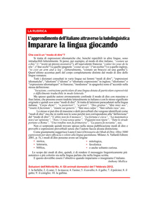 LA RUBRICA

L’apprendimento dell’italiano attraverso la ludolinguistica

Imparare la lingua giocando
Che cos’è un “modo di dire”?

Si tratta di espressioni idiomatiche che, benché reperibili in altre lingue, sono
intraducibili letteralmente. Si pensi, per esempio, al modo di dire italiano, “costare un
cchio” (= “avere un prezzo eccessivo”), all’equivalente francese “coûter les yeux de la
tête”, (“due occhi”!) a quello spagnolo “costar un ojo” (“un occhio”!) e a quello inglese,
“to cost an arm and a leg”, (letteralmente, “costare un braccio ed una gamba”).
Quest’ultimo accentua parti del corpo completamente distinte dal modo di dire delle
lingue romanze.
Tutti i dizionari consultati in varie lingue sui lemmi “modi di dire”, “espressioni
idiomatiche”, “idiotismi” (“idioms” o “idiomatic expressions” in inglese; “idiotismes” o
“expressions idiomatiques” in francese; “modismos” in spagnolo) sono d’'accordo sulla
stessa definizione:
“locuzione, costruzione particolare di una lingua dotata di particolare espressività
e difficilmente traducibile in modo letterale.”
Ma spesso qualche autore erroneamente confonde il modo di dire con massime o
frasi latine, che possono essere tradotte letteralmente in italiano e con lo stesso significato
originale e quindi non sono “modi di dire”. Si tratta di latinismi paracadutati nella lingua
italiana: “Carpe diem!”, “a posteriori”, “a priori”, “Deo gratias”, “dire inter nos”,
“essere il factotum”, “essere sui generis”, “fare mea culpa”, “fare tabula rasa”,ecc.
Lo stesso si può dire di massime o detti proverbiali che vengono identificati come
“modi di dire” ma che in realtà non lo sono perché non corrispondono alla “definizione”
del “modo di dire”: “L’abito non fa il monaco”, “La fortuna è cieca”, “La matematica
non è un’opinione”, “Non c’è rosa senza spine”, “Paganini non ripete”, “Tutte le strade
portano a Roma”, “Una rondine non fa primavera”, “La paura fa novanta”, ecc.
Non ci sorprende quindi trovare spesso nella stessa pubblicazione modi di dire e
proverbi o espressioni proverbiali senza che l’autore faccia alcuna distinzione.
Come giustamente suggerisce Laura Craici (Dizionario dei Modi di Dire. Oltre 5000
espressioni per dare efficacia e colore alla lingua quotidiana. Milano: A. Vallardi Editore
2001, p. 5), i modi di dire possono avere un’origine
• storica,
• mitologica,
• letteraria,
• favolistica
• biblica,
• o anche soltanto curiosa.
Lo scopo dei modi di dire, quindi, è di rendere il messaggio linguisticamente più
autentico e più colorito sia nella lingua parlata che nella lingua scritta.
E questo dovrebbe essere l’obiettivo quando impariamo o insegniamo l’italiano.
Anthony Mollica
Soluzioni dell'Attività No. 4: Gli animali domestici del 7 febbraio 2012.

1. la farfalla; 2. il cane; 3. la mucca; 4. l'asino; 5. il cavallo; 6. il gallo; 7. il pulcino; 8. il
gatto; 9. il coniglio; 10. la gallina.

 