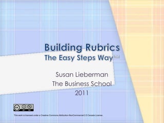 Building RubricsThe Easy Steps Way™ Susan Lieberman The Business School 2011 This work is licensed under a Creative Commons Attribution-NonCommercial 2.5 Canada License. 