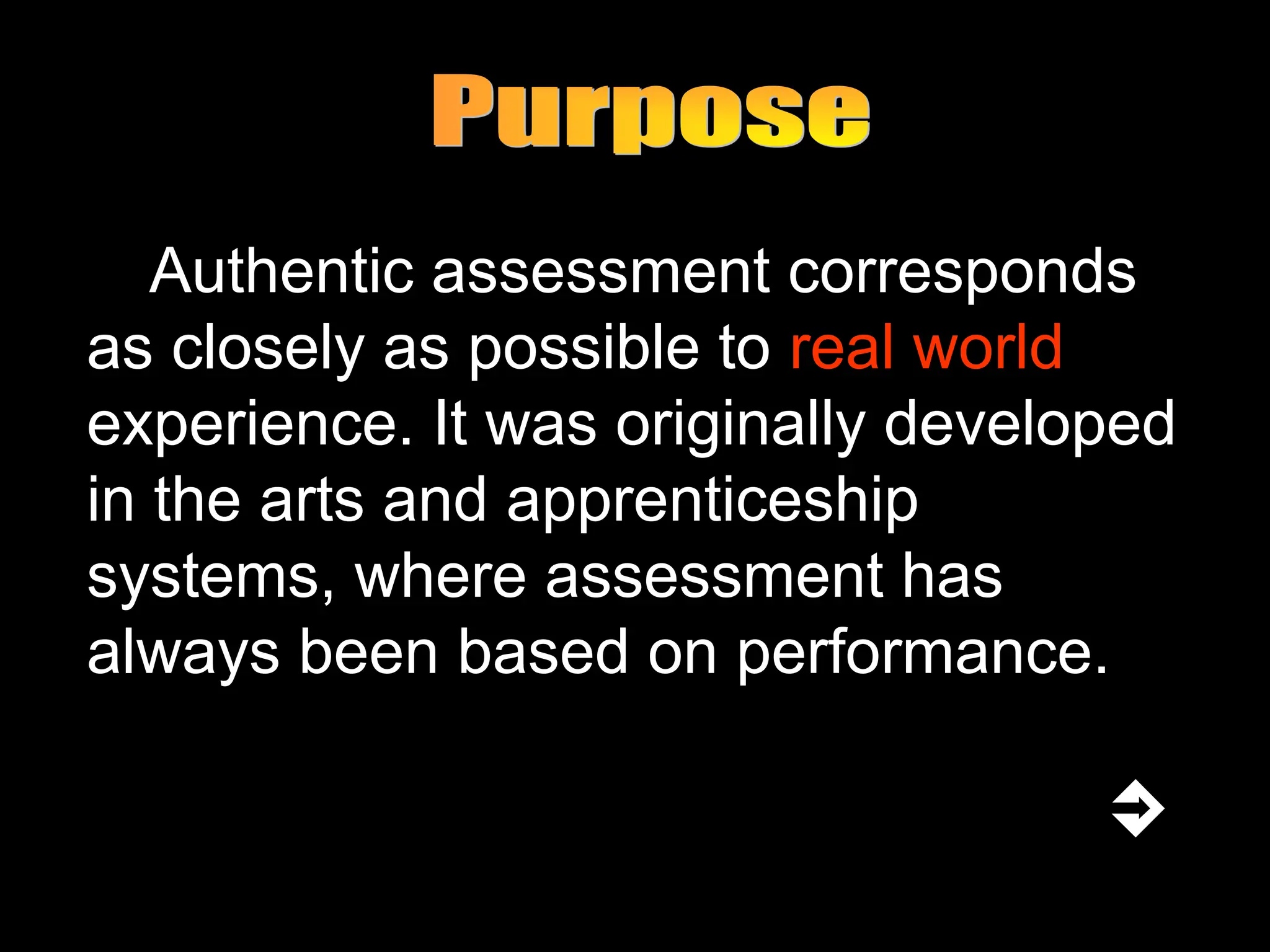 Authentic assessment corresponds
as closely as possible to real world
experience. It was originally developed
in the arts and apprenticeship
systems, where assessment has
always been based on performance.
 