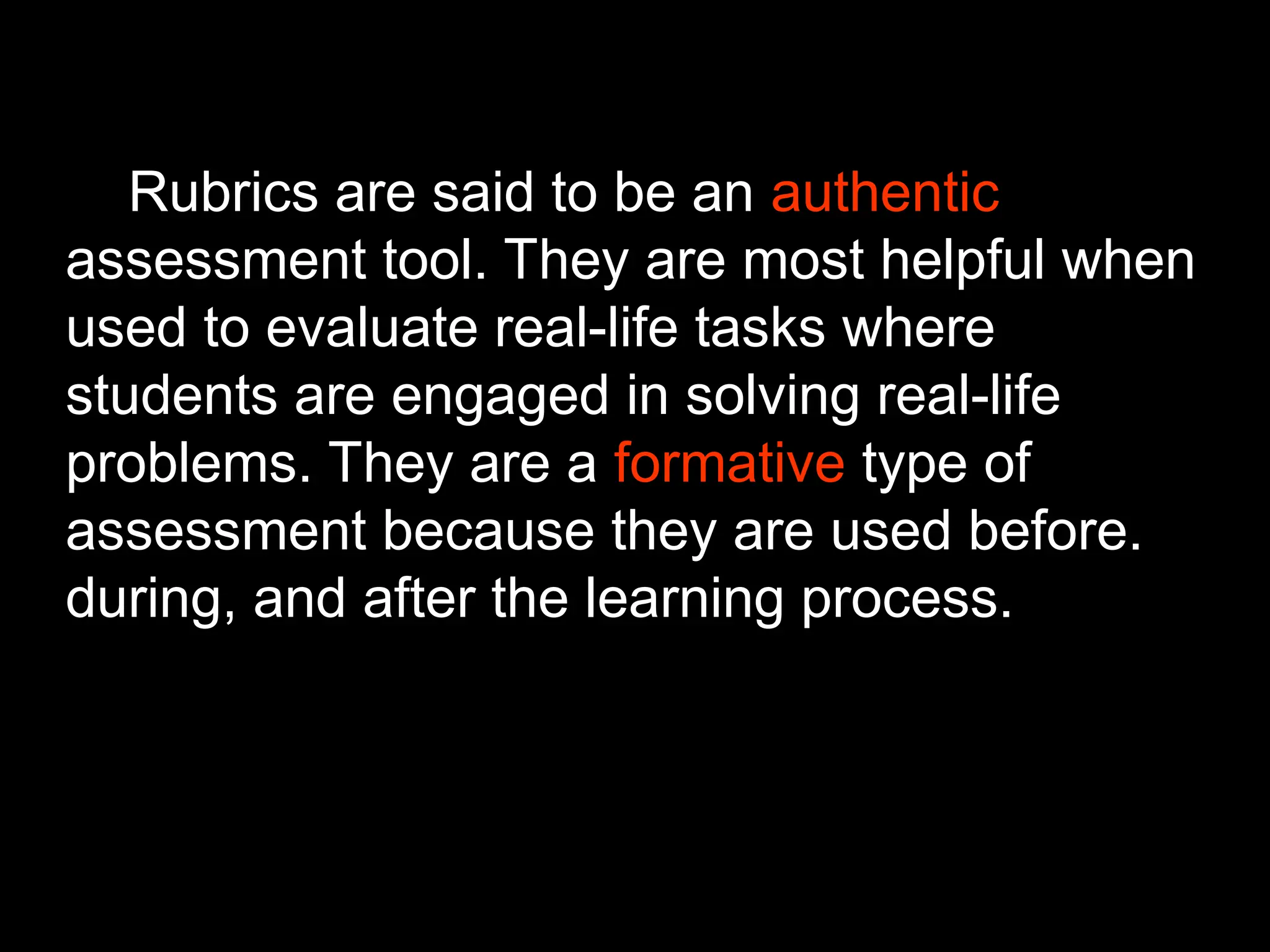 Rubrics are said to be an authentic
assessment tool. They are most helpful when
used to evaluate real-life tasks where
students are engaged in solving real-life
problems. They are a formative type of
assessment because they are used before.
during, and after the learning process.
 