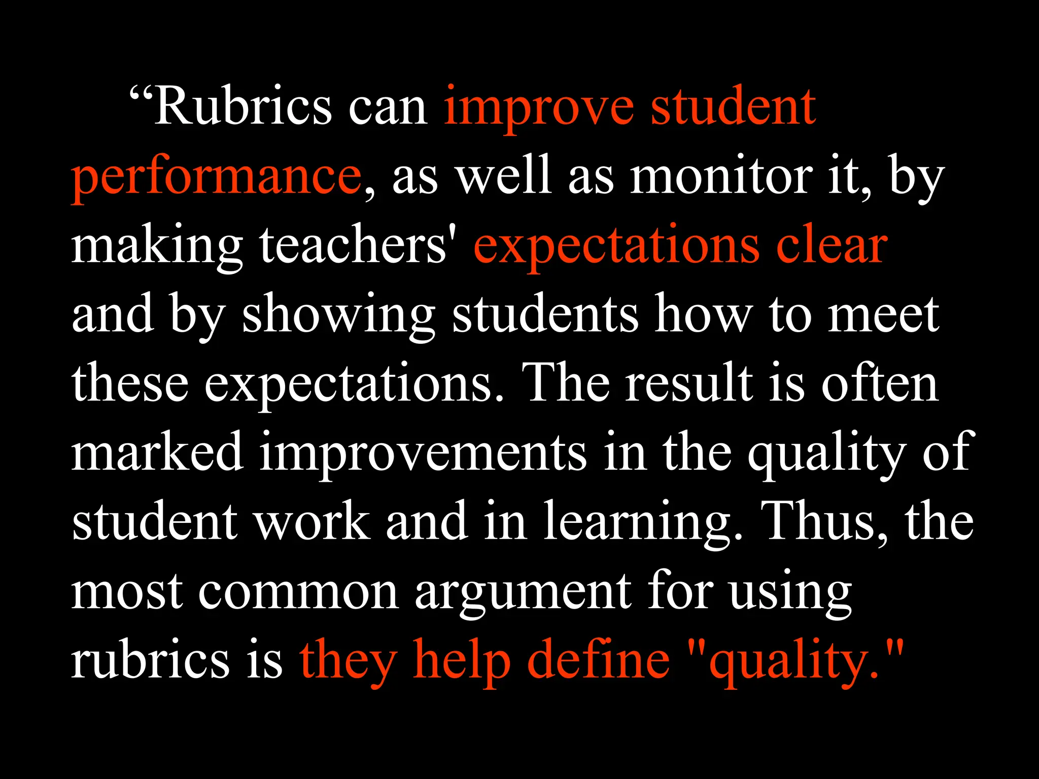 “Rubrics can improve student
performance, as well as monitor it, by
making teachers' expectations clear
and by showing students how to meet
these expectations. The result is often
marked improvements in the quality of
student work and in learning. Thus, the
most common argument for using
rubrics is they help define "quality."
 