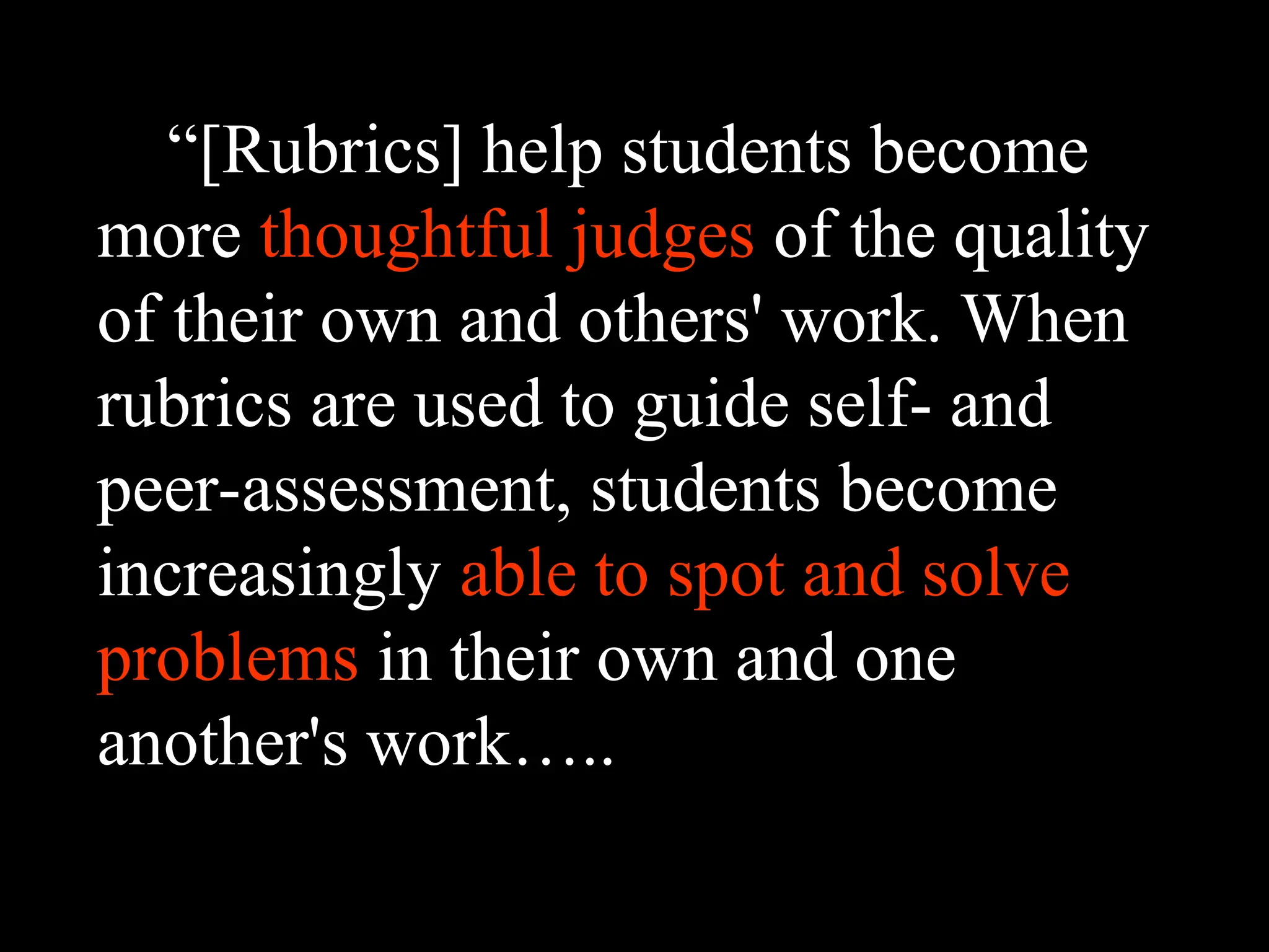 “[Rubrics] help students become
more thoughtful judges of the quality
of their own and others' work. When
rubrics are used to guide self- and
peer-assessment, students become
increasingly able to spot and solve
problems in their own and one
another's work…..
 