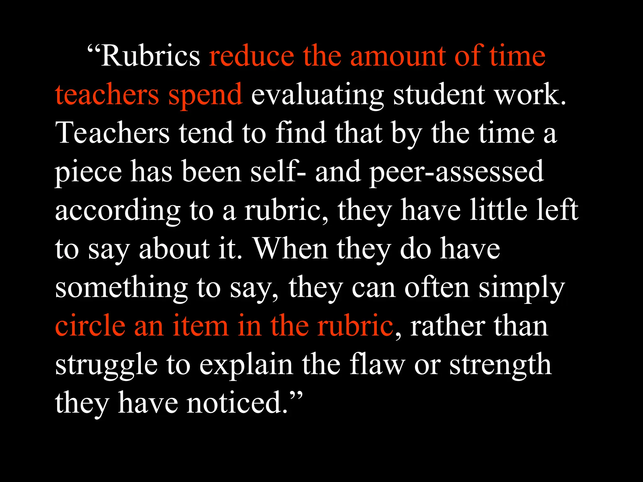 “Rubrics reduce the amount of time
teachers spend evaluating student work.
Teachers tend to find that by the time a
piece has been self- and peer-assessed
according to a rubric, they have little left
to say about it. When they do have
something to say, they can often simply
circle an item in the rubric, rather than
struggle to explain the flaw or strength
they have noticed.”
 