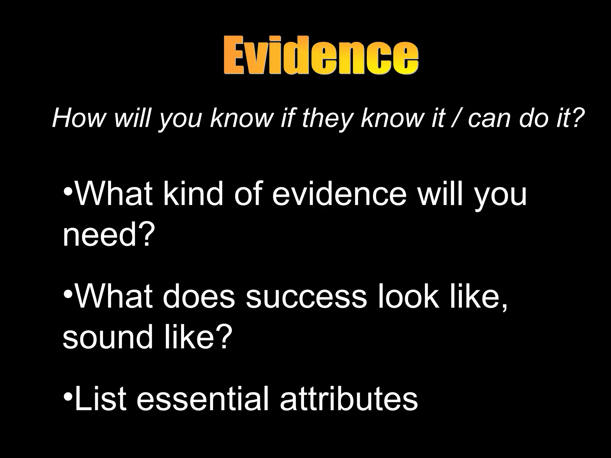 How will you know if they know it / can do it?
•What kind of evidence will you
need?
•What does success look like,
sound like?
•List essential attributes
 