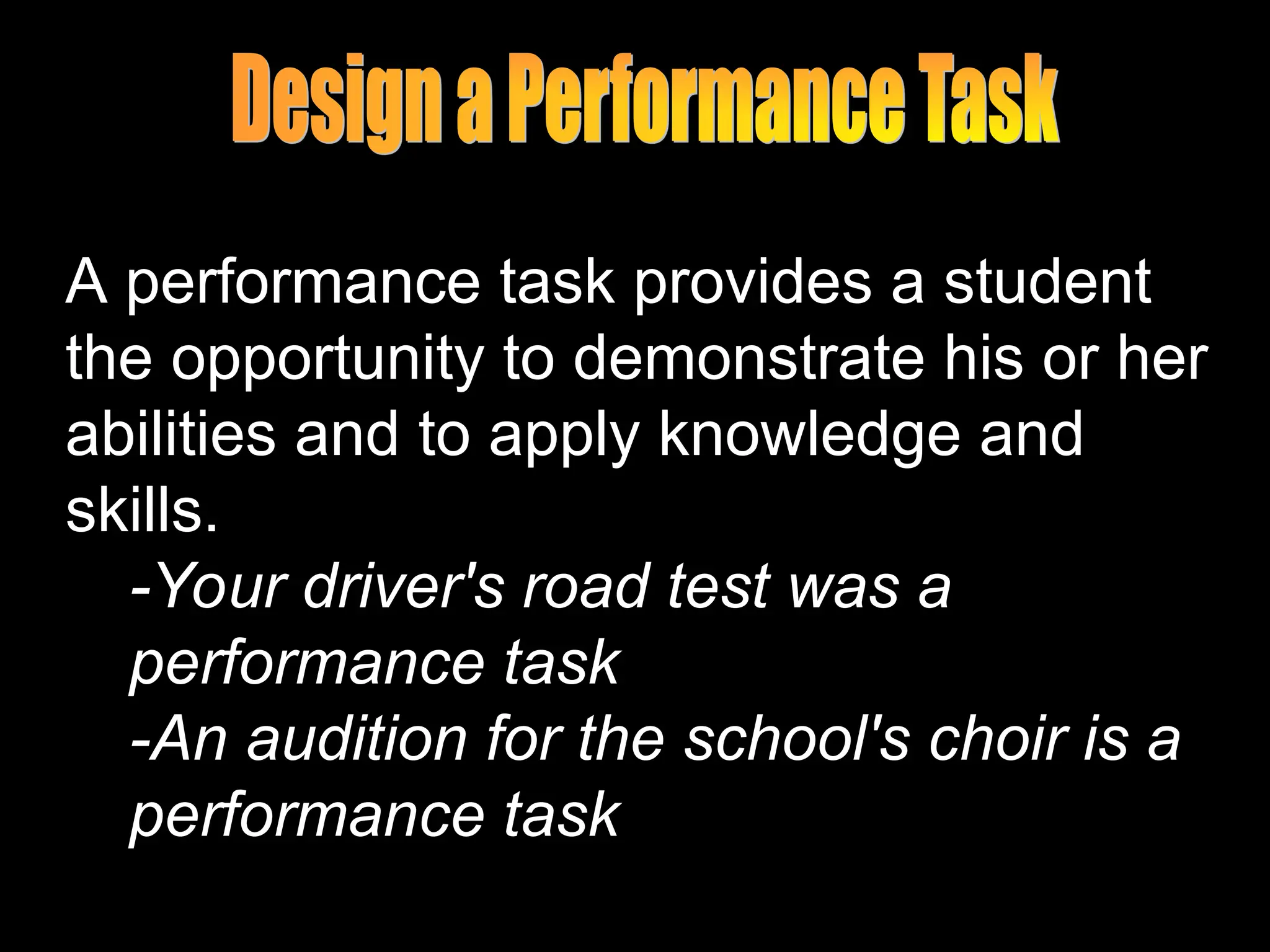 A performance task provides a student
the opportunity to demonstrate his or her
abilities and to apply knowledge and
skills.
-Your driver's road test was a
performance task
-An audition for the school's choir is a
performance task
 