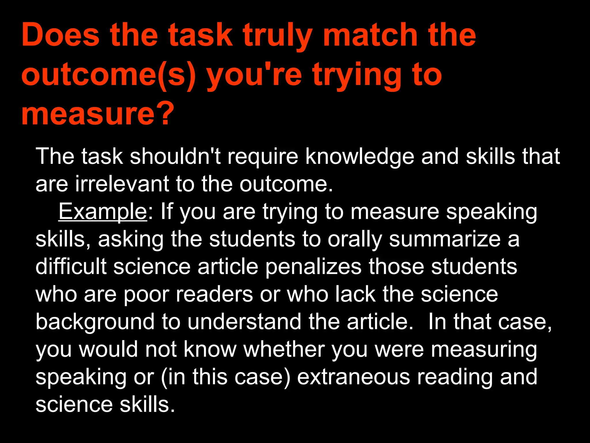 Does the task truly match the
outcome(s) you're trying to
measure?
The task shouldn't require knowledge and skills that
are irrelevant to the outcome.
Example: If you are trying to measure speaking
skills, asking the students to orally summarize a
difficult science article penalizes those students
who are poor readers or who lack the science
background to understand the article. In that case,
you would not know whether you were measuring
speaking or (in this case) extraneous reading and
science skills.
 