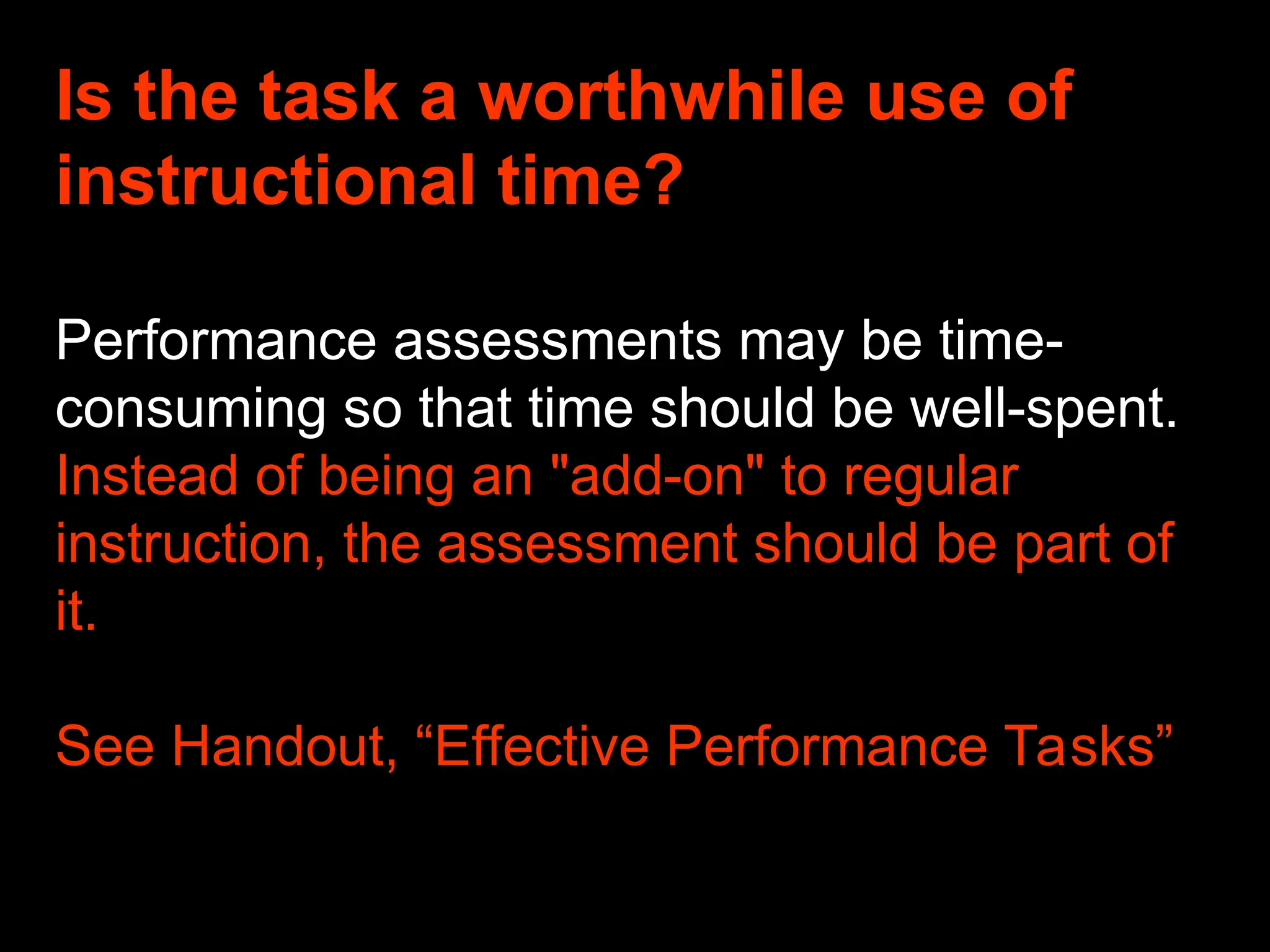 Is the task a worthwhile use of
instructional time?
Performance assessments may be time-
consuming so that time should be well-spent.
Instead of being an "add-on" to regular
instruction, the assessment should be part of
it.
See Handout, “Effective Performance Tasks”
 