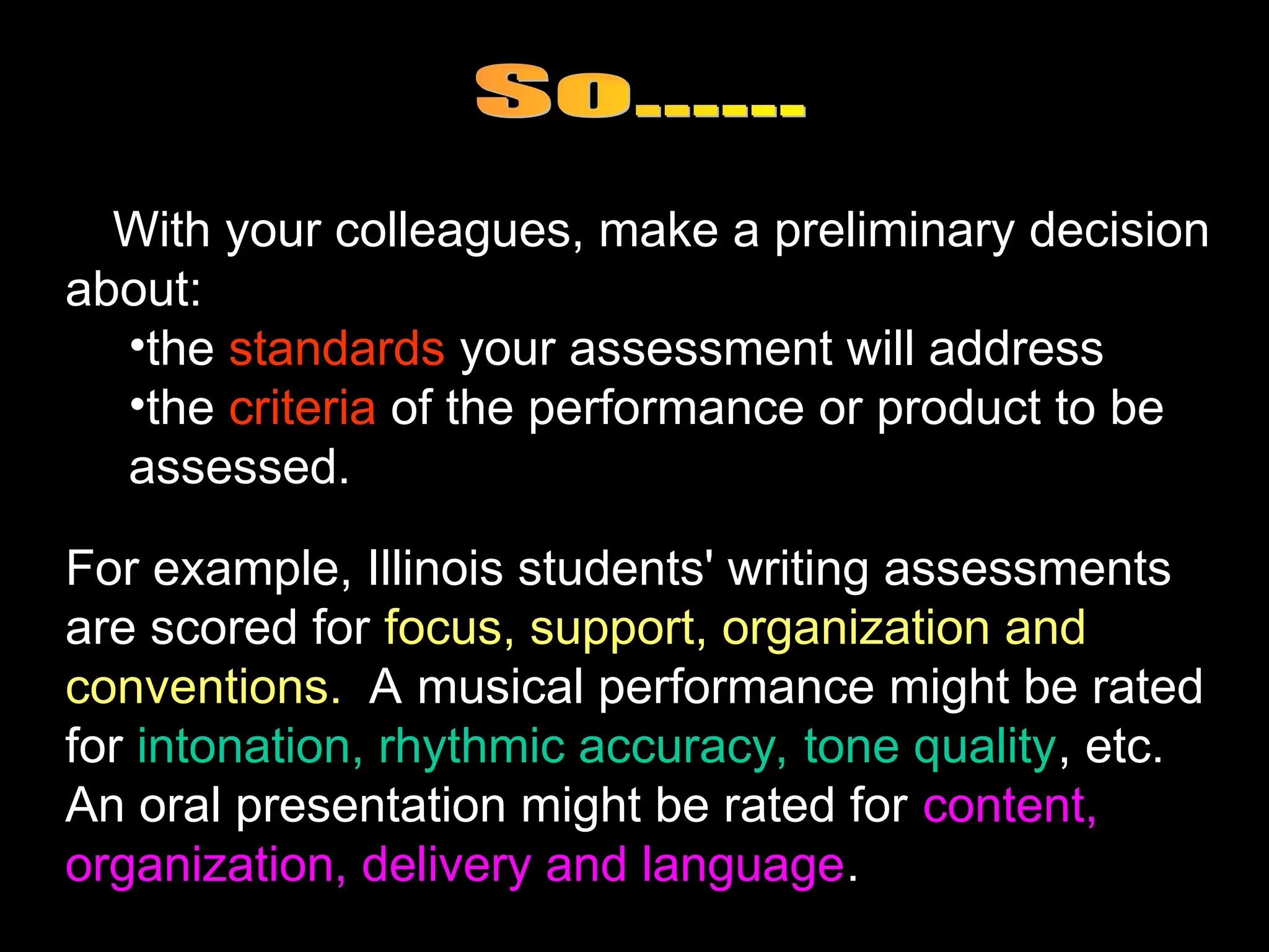 With your colleagues, make a preliminary decision
about:
•the standards your assessment will address
•the criteria of the performance or product to be
assessed.
For example, Illinois students' writing assessments
are scored for focus, support, organization and
conventions. A musical performance might be rated
for intonation, rhythmic accuracy, tone quality, etc.
An oral presentation might be rated for content,
organization, delivery and language.
 