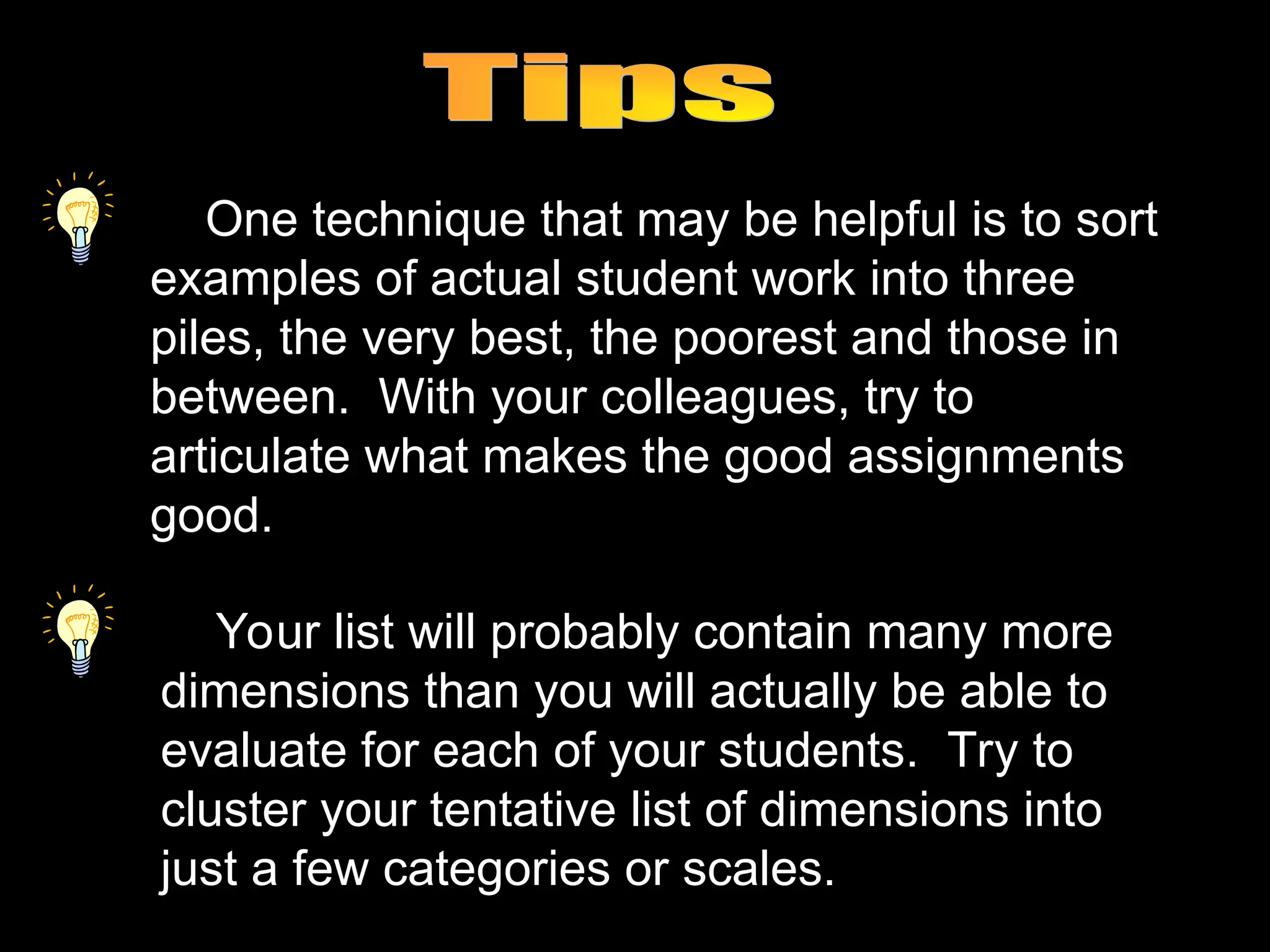 One technique that may be helpful is to sort
examples of actual student work into three
piles, the very best, the poorest and those in
between. With your colleagues, try to
articulate what makes the good assignments
good.
Your list will probably contain many more
dimensions than you will actually be able to
evaluate for each of your students. Try to
cluster your tentative list of dimensions into
just a few categories or scales.
 