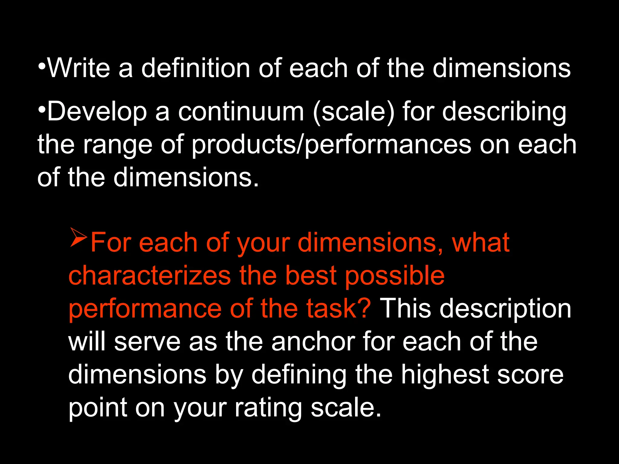 •Write a definition of each of the dimensions.
•Develop a continuum (scale) for describing
the range of products/performances on each
of the dimensions.
For each of your dimensions, what
characterizes the best possible
performance of the task? This description
will serve as the anchor for each of the
dimensions by defining the highest score
point on your rating scale.
 