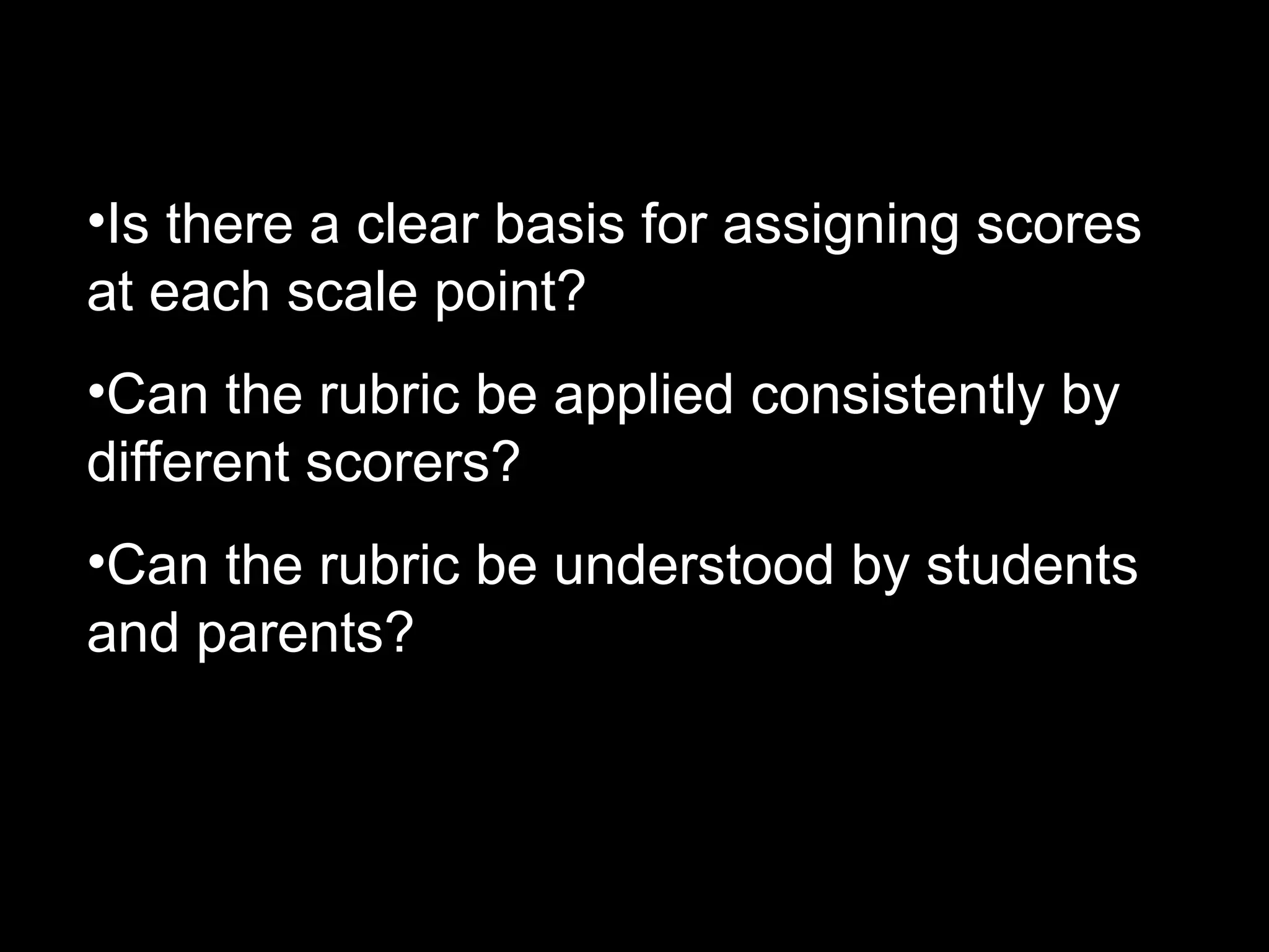 •Is there a clear basis for assigning scores
at each scale point?
•Can the rubric be applied consistently by
different scorers?
•Can the rubric be understood by students
and parents?
 