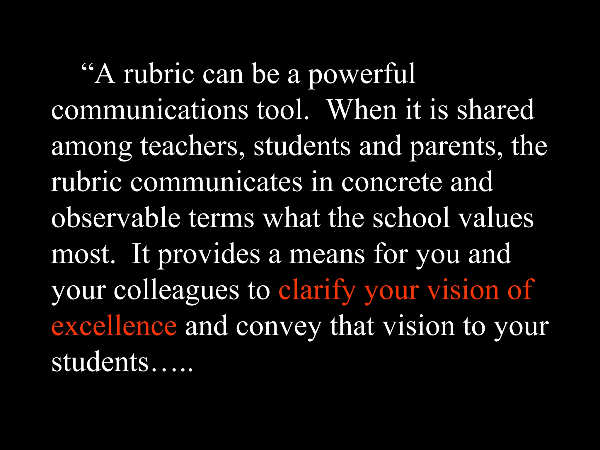 “A rubric can be a powerful
communications tool. When it is shared
among teachers, students and parents, the
rubric communicates in concrete and
observable terms what the school values
most. It provides a means for you and
your colleagues to clarify your vision of
excellence and convey that vision to your
students…..
 