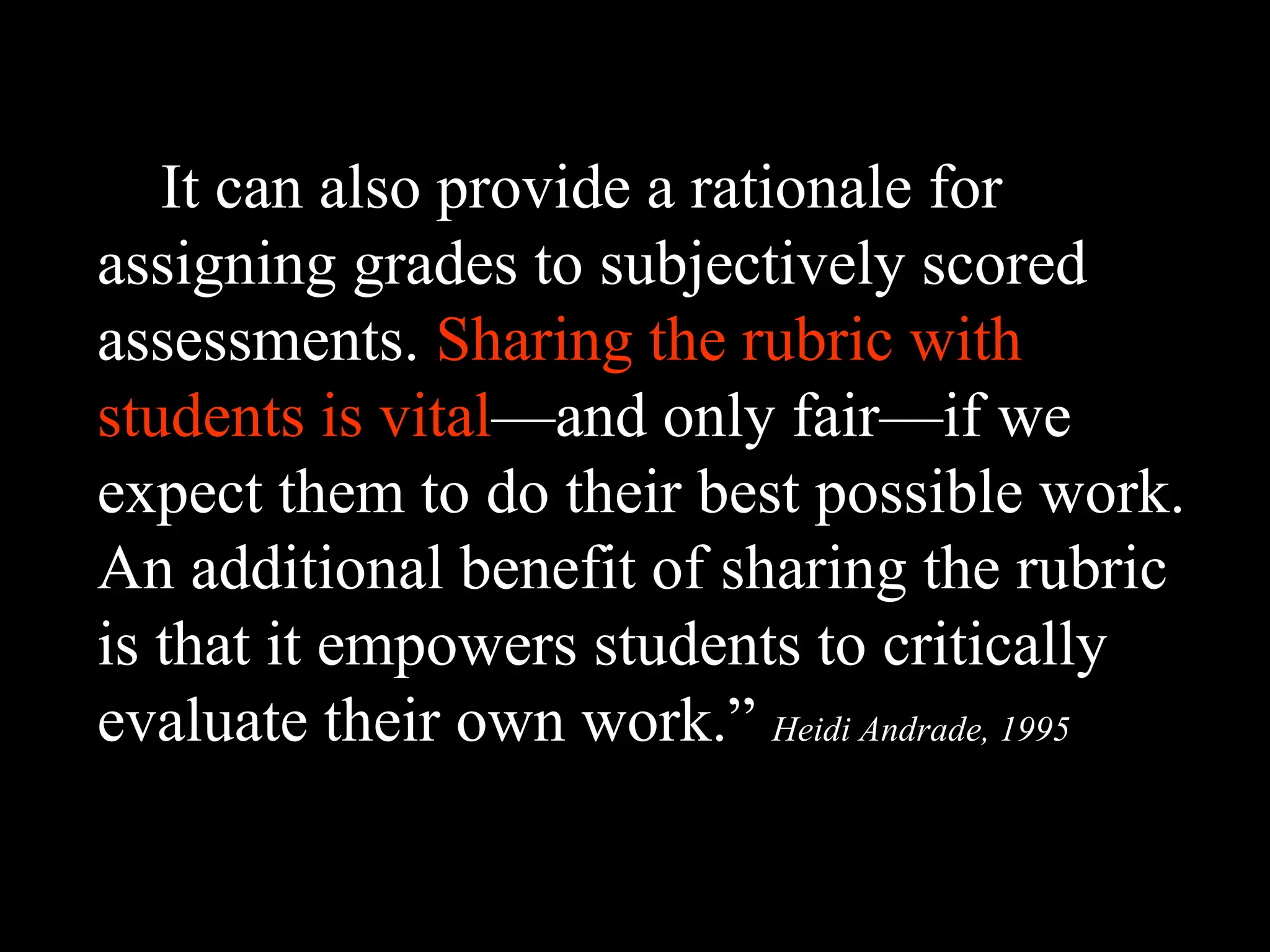 It can also provide a rationale for
assigning grades to subjectively scored
assessments. Sharing the rubric with
students is vital—and only fair—if we
expect them to do their best possible work.
An additional benefit of sharing the rubric
is that it empowers students to critically
evaluate their own work.” Heidi Andrade, 1995
 