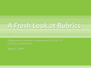 A Fresh Look at Rubrics Classroom Formative Assessment for the 21st Century Classroom April 6, 2009 