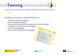 eTwinning National Quality Label: Evaluation Rubric
C R I T E R I A
See article on quality criteria in the Spanish NSS web site:
1. Innovation and Creativity (article)
2. Curricular Integration (article)
3. Communication and Interaction among the Partner Schools (article)
4. Collaboration among Partner Schools (article)
5. Use of Technology (article)
6. Results, Impact and Documentation (article)
 