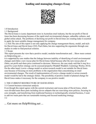 leading and managing changes Essay
1.0 Introduction
1.1 Background
The David Jones is iconic department store in Australian retail industry, but the net profit of David
Jones has been decreasing because of the rapid retail environmental changes, unhealthy cultures, and
global online attack. The problems of declining net profit in David Jones are creating make it essential
to apply the most suitable change management for company.
1.2 Aim The aim of this report is not only applying the change management theory, model, and style
for David Jones and David Jones CEO, Paul Zahra, but also supporting the arguments through case
studies in order to find practical solution.
1.3 Scope
This report presents the view that a positive model, modular transformation and ... Show more content
on Helpwriting.net ...
it is supported by case studies that the linkage between inability of identifying of retail environmental
changes and Zahra s new rescue plan for David Jones failed because after the new rescue plan of
Zahra, net profit and share price continued to decrease. Moreover, the case study said that it may be a
good five years before strategy can be assessed properly (Waddell Waddell, Cummings Worley 2014).
On the other hand, Lewin s change model or action research model is not suitable for David Jones
case because of focusing on more problems in the organisation than concentrating on retail
environmental changes. The result of implementation of Lewin s change model or action research
model would be led to the strategic failure. The possibility of positive model of planned change for
David Jones makes it necessary for the company to use positive model.
3. THE CURRENT RESTRUCTURE OF DAVID JONES
3.1 Current business restructure analysis
Even though this report agrees with the current restructure and rescue plan of David Jones, which
were divided main three parts including eleven subparts that are renovating store policies, focusing its
core strengths, and transferring from traditional business to technologically oriented business, I want
to add two main parts that are sustainable training and focused marketing strategy.
3.2
... Get more on HelpWriting.net ...
 