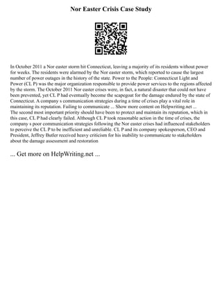 Nor Easter Crisis Case Study
In October 2011 a Nor easter storm hit Connecticut, leaving a majority of its residents without power
for weeks. The residents were alarmed by the Nor easter storm, which reported to cause the largest
number of power outages in the history of the state. Power to the People: Connecticut Light and
Power (CL P) was the major organization responsible to provide power services to the regions affected
by the storm. The October 2011 Nor easter crises were, in fact, a natural disaster that could not have
been prevented, yet CL P had eventually become the scapegoat for the damage endured by the state of
Connecticut. A company s communication strategies during a time of crises play a vital role in
maintaining its reputation. Failing to communicate ... Show more content on Helpwriting.net ...
The second most important priority should have been to protect and maintain its reputation, which in
this case, CL P had clearly failed. Although CL P took reasonable action in the time of crises, the
company s poor communication strategies following the Nor easter crises had influenced stakeholders
to perceive the CL P to be inefficient and unreliable. CL P and its company spokesperson, CEO and
President, Jeffrey Butler received heavy criticism for his inability to communicate to stakeholders
about the damage assessment and restoration
... Get more on HelpWriting.net ...
 