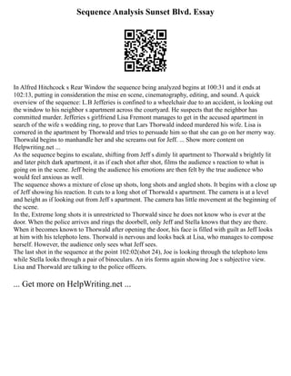 Sequence Analysis Sunset Blvd. Essay
In Alfred Hitchcock s Rear Window the sequence being analyzed begins at 100:31 and it ends at
102:13, putting in consideration the mise en scene, cinematography, editing, and sound. A quick
overview of the sequence: L.B Jefferies is confined to a wheelchair due to an accident, is looking out
the window to his neighbor s apartment across the courtyard. He suspects that the neighbor has
committed murder. Jefferies s girlfriend Lisa Fremont manages to get in the accused apartment in
search of the wife s wedding ring, to prove that Lars Thorwald indeed murdered his wife. Lisa is
cornered in the apartment by Thorwald and tries to persuade him so that she can go on her merry way.
Thorwald begins to manhandle her and she screams out for Jeff. ... Show more content on
Helpwriting.net ...
As the sequence begins to escalate, shifting from Jeff s dimly lit apartment to Thorwald s brightly lit
and later pitch dark apartment, it as if each shot after shot, films the audience s reaction to what is
going on in the scene. Jeff being the audience his emotions are then felt by the true audience who
would feel anxious as well.
The sequence shows a mixture of close up shots, long shots and angled shots. It begins with a close up
of Jeff showing his reaction. It cuts to a long shot of Thorwald s apartment. The camera is at a level
and height as if looking out from Jeff s apartment. The camera has little movement at the beginning of
the scene.
In the, Extreme long shots it is unrestricted to Thorwald since he does not know who is ever at the
door. When the police arrives and rings the doorbell, only Jeff and Stella knows that they are there.
When it becomes known to Thorwald after opening the door, his face is filled with guilt as Jeff looks
at him with his telephoto lens. Thorwald is nervous and looks back at Lisa, who manages to compose
herself. However, the audience only sees what Jeff sees.
The last shot in the sequence at the point 102:02(shot 24), Joe is looking through the telephoto lens
while Stella looks through a pair of binoculars. An iris forms again showing Joe s subjective view.
Lisa and Thorwald are talking to the police officers.
... Get more on HelpWriting.net ...
 