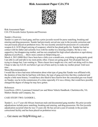 Risk Assessment Paper CJA 374
Risk Assessment Paper
CJA 374 Juvenile Justice Systems and Processes
Xander s Overview
Xander is a part of a local gang, and has a prior juvenile record for purse snatching, breaking and
entering and drug possession. Xander had previously served one year in the juvenile correction and
was previously placed on probation twice. He was recently arrested for possession of a concealed
weapon (LA 14:95 illegal carrying of weapons), which he has plead guilty for. Xander has had no
contact with his father and currently lives with his mother in a housing complex. He has a very
supportive, but disapproving mother, and has not completed his high school education or equivalency
diploma (LexisNexis, ... Show more content on Helpwriting.net ...
March 4, 2013 (0800 Hrs) I have been here a little over a month now, everything is going pretty good.
I am able to call and talk to my mom pretty often. Classes are going good. Not all people here are
trying to change but, I am wanting to. These classes have taught me a lot, and I am doing well in class
I hope to take my G.E.D. test before I get out of here and try to make my mother proud. Until next
time...
Memo/Recommendations:
I would like to have had more information about what type of gang that Xander was affiliated with,
the duration of time that he had been with them, the type of gang activities that they conducted and
maybe a little more history. I would have also liked to have known how the concealed gun was found
on Xander, was he in the commission of a crime especially if it was a felony, that would have possibly
changed the degree of charge he may have gotten.
References
LexisNexis. (2011). Louisiana Criminal Law and Motor Vehicle Handbook. Charlottesville, VA:
Mathew Bender and Company, Inc.
CASE STUDY TWO: XANDER L.
Xander L. is a 17 year old African American male and documented gang member. His prior juvenile
adjudications include purse snatching, breaking and entering, and drug possession. His first juvenile
adjudication occurred when he was 13 years old. He has served a year of custody in the juvenile
correctional facility and has been placed on probation twice
... Get more on HelpWriting.net ...
 