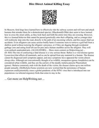 Dire Direct Animal Killing Essay
In Moscow, feral dogs have learned how to effectively ride the subway system and will turn and attack
humans that mistake them for a domesticated species. (Macdonald) Older deer seem to have learned
how to cross the street safely, as they look back and forth the entire time they are crossing. However,
this is a learned behavior that cannot be passed genetically onto their offspring, and so younger deer
will recklessly skip onto the road, directly in the path of an oncoming vehicle, and this causes fatal car
accidents. Even alligators can cause serious bodily harm if someone were to retrieve a golf ball from a
shallow pond without noticing the alligator s presence, or if they are digging through residential
garbage cans and eating food left out for pets and a human stumbles across the alligator. They will
even ambush unattended pets. (ALLIGATORS) ... Show more content on Helpwriting.net ...
(D. Hill) The risk of contracting a fatal disease is a very serious threat. Rabies is a viral disease (genus
Lyssavirus) that affects all mammals, and so can be spread from any mammal to a human. The disease
cannot be diagnosed until symptoms appear, and once symptoms have appeared the victim almost
always dies. Although not conventionally thought of as wildlife, mosquitoes (genus Anopheles) can be
considered urban wildlife, and they are the carriers of the deadly malaria parasite Plasmodium
(genus). Malaria commonly ends with the death of the victim; the disease claims up to one million
people annually. (DeMichele) Some scientists are now worried that the persistence of human
expansion could potentially cause a global pandemic of the H5N1 virus that is introduced into our
populations via infected migratory birds that come to stay in the
... Get more on HelpWriting.net ...
 