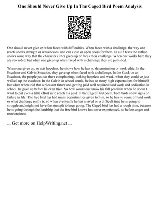 One Should Never Give Up In The Caged Bird Poem Analysis
One should never give up when faced with difficulties. When faced with a challenge, the way one
reacts shows strength or weaknesses, and can close or open doors for them. In all 5 texts the author
shows some way that the character either gives up or faces their challenge. When one works hard they
are rewarded, but when one gives up when faced with a challenge they are punished.
When one gives up, or acts hopeless, he shows how he has no determination or work ethic. In the
Escalator and Calvin Situation, they gave up when faced with a challenge. In the Stuck on an
Escalator, the people just sat there complaining, looking hopeless and weak, when they could ve just
walked up the escalator. In the Calvin at school comic, he has so many high expectations for himself
but when when told that a pleasant future and getting paid well required hard work and dedication in
school, he gave up before he even tried. So how would one know his full potential when he doesn t
want to put even a little effort in to reach his goal. In the Caged Bird poem, both birds show signs of
failure in life. The free bird has had many opportunities given to him, so he has no sense of hard work
or what challenge really is, so when eventually he has arrived on a difficult time he is going to
struggle and might not have the strength to keep going. The Caged bird has had a rough time, because
he is going through the hardship that the free bird knows has never experienced, so he lets anger and
restrictedness
... Get more on HelpWriting.net ...
 