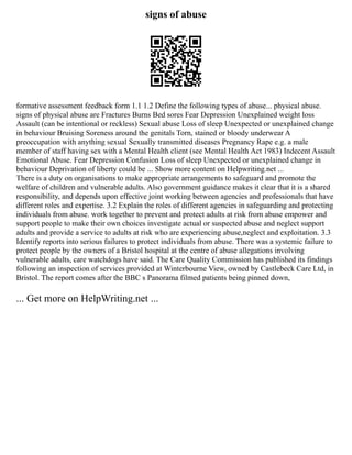 signs of abuse
formative assessment feedback form 1.1 1.2 Define the following types of abuse... physical abuse.
signs of physical abuse are Fractures Burns Bed sores Fear Depression Unexplained weight loss
Assault (can be intentional or reckless) Sexual abuse Loss of sleep Unexpected or unexplained change
in behaviour Bruising Soreness around the genitals Torn, stained or bloody underwear A
preoccupation with anything sexual Sexually transmitted diseases Pregnancy Rape e.g. a male
member of staff having sex with a Mental Health client (see Mental Health Act 1983) Indecent Assault
Emotional Abuse. Fear Depression Confusion Loss of sleep Unexpected or unexplained change in
behaviour Deprivation of liberty could be ... Show more content on Helpwriting.net ...
There is a duty on organisations to make appropriate arrangements to safeguard and promote the
welfare of children and vulnerable adults. Also government guidance makes it clear that it is a shared
responsibility, and depends upon effective joint working between agencies and professionals that have
different roles and expertise. 3.2 Explain the roles of different agencies in safeguarding and protecting
individuals from abuse. work together to prevent and protect adults at risk from abuse empower and
support people to make their own choices investigate actual or suspected abuse and neglect support
adults and provide a service to adults at risk who are experiencing abuse,neglect and exploitation. 3.3
Identify reports into serious failures to protect individuals from abuse. There was a systemic failure to
protect people by the owners of a Bristol hospital at the centre of abuse allegations involving
vulnerable adults, care watchdogs have said. The Care Quality Commission has published its findings
following an inspection of services provided at Winterbourne View, owned by Castlebeck Care Ltd, in
Bristol. The report comes after the BBC s Panorama filmed patients being pinned down,
... Get more on HelpWriting.net ...
 